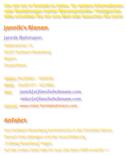 Um mit mir in Kontakt zu treten, für weitere Informationen oder Bestellungen meiner Bienenprodukte / Honigsorten bitte schreiben Sie mir eine Mail oder besuchen Sie mich! Jannik‘s Bienen Jannik Bohmann Siebeneichen 13 92237 Sulzbach-Rosenberg Bayern Deutschland  Telefon: [Null]9661 - 9069595 Mobil:    [Null]1577 - 9223882 Mail:        jannik[at]familiebohmann.com                  imker[at]familiebohmann.com Internet:  www.imker.familiebohmann.com  Anfahrt Von Sulzbach-Rosenberg kommend bis in die Ortsmitte fahren.Danach links abbiegen und der Ausschilderung „Fußweg Rosenberg“ folgen. Auf der Linken Seite habt ihr euer Ziel dann HIER erreicht! =>