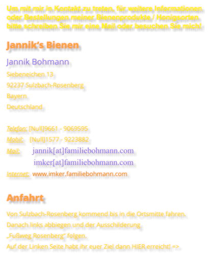 Um mit mir in Kontakt zu treten, für weitere Informationen oder Bestellungen meiner Bienenprodukte / Honigsorten bitte schreiben Sie mir eine Mail oder besuchen Sie mich! Jannik‘s Bienen Jannik Bohmann Siebeneichen 13 92237 Sulzbach-Rosenberg Bayern Deutschland  Telefon: [Null]9661 - 9069595 Mobil:    [Null]1577 - 9223882 Mail:        jannik[at]familiebohmann.com                  imker[at]familiebohmann.com Internet:  www.imker.familiebohmann.com  Anfahrt Von Sulzbach-Rosenberg kommend bis in die Ortsmitte fahren.Danach links abbiegen und der Ausschilderung „Fußweg Rosenberg“ folgen. Auf der Linken Seite habt ihr euer Ziel dann HIER erreicht! =>